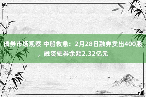 债券市场观察 中船救急：2月28日融券卖出400股，融资融券余额2.32亿元