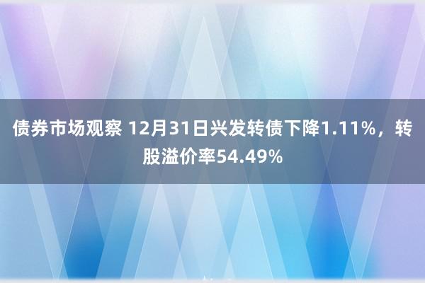 债券市场观察 12月31日兴发转债下降1.11%，转股溢价率54.49%