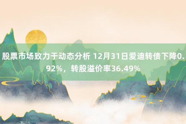 股票市场致力于动态分析 12月31日爱迪转债下降0.92%，转股溢价率36.49%