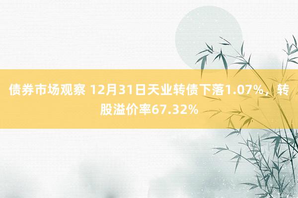 债券市场观察 12月31日天业转债下落1.07%，转股溢价率67.32%