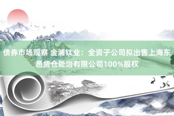 债券市场观察 金浦钛业：全资子公司拟出售上海东邑货仓处治有限公司100%股权