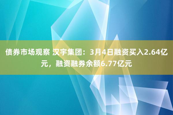 债券市场观察 汉宇集团：3月4日融资买入2.64亿元，融资融券余额6.77亿元