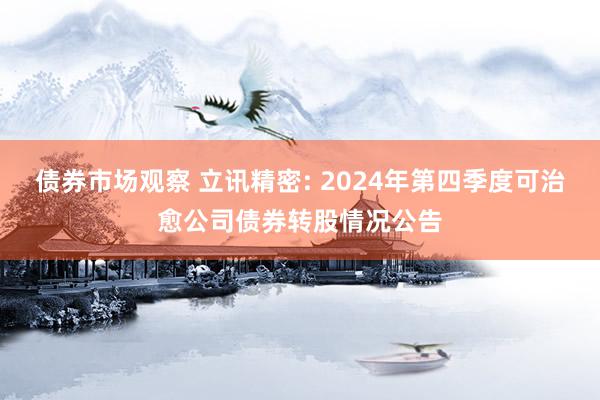 债券市场观察 立讯精密: 2024年第四季度可治愈公司债券转股情况公告