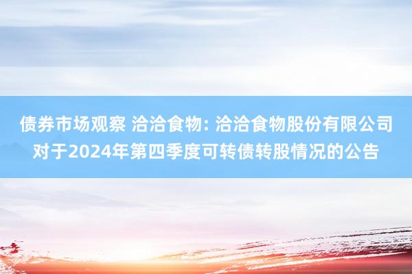 债券市场观察 洽洽食物: 洽洽食物股份有限公司对于2024年第四季度可转债转股情况的公告