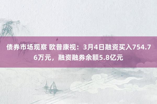 债券市场观察 欧普康视：3月4日融资买入754.76万元，融资融券余额5.8亿元