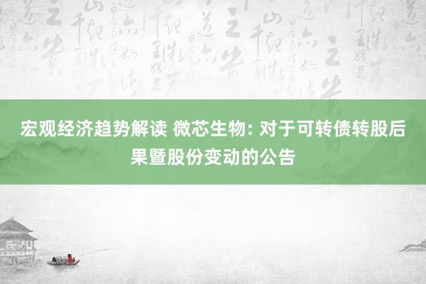 宏观经济趋势解读 微芯生物: 对于可转债转股后果暨股份变动的公告