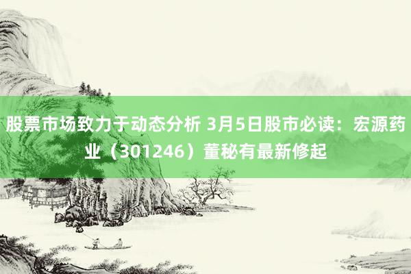 股票市场致力于动态分析 3月5日股市必读：宏源药业（301246）董秘有最新修起