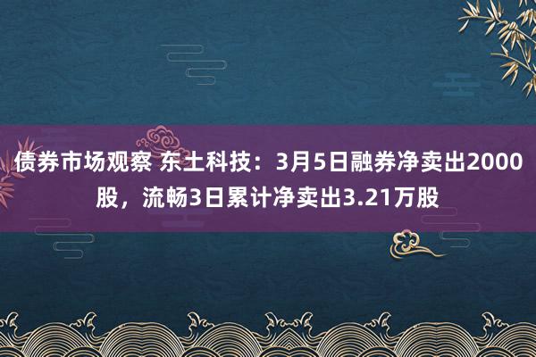 债券市场观察 东土科技：3月5日融券净卖出2000股，流畅3日累计净卖出3.21万股