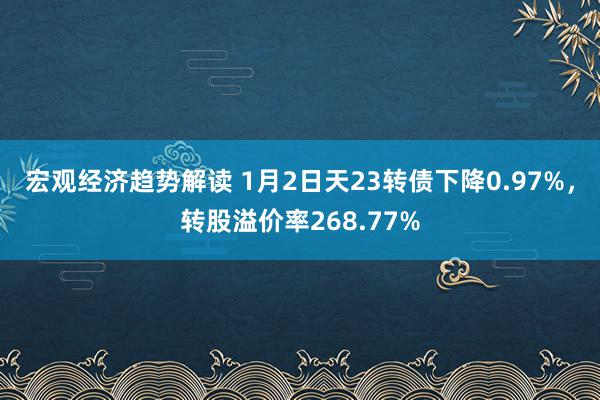 宏观经济趋势解读 1月2日天23转债下降0.97%，转股溢价率268.77%