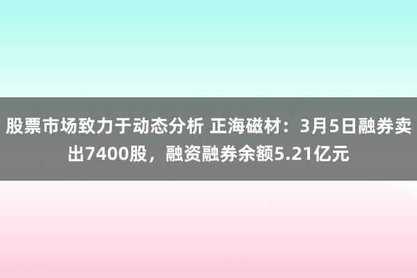 股票市场致力于动态分析 正海磁材：3月5日融券卖出7400股，融资融券余额5.21亿元