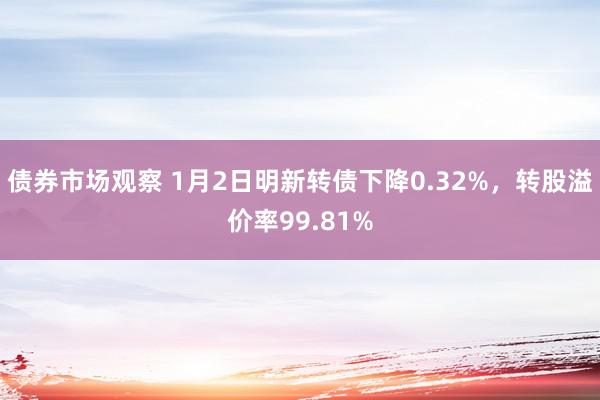 债券市场观察 1月2日明新转债下降0.32%，转股溢价率99.81%