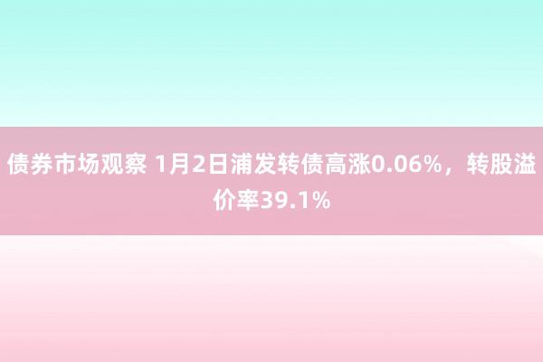 债券市场观察 1月2日浦发转债高涨0.06%，转股溢价率39.1%