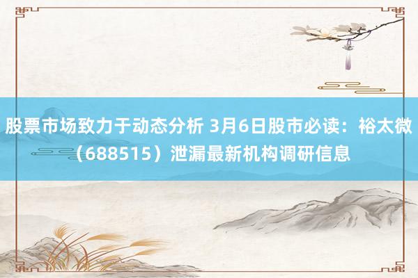 股票市场致力于动态分析 3月6日股市必读：裕太微（688515）泄漏最新机构调研信息