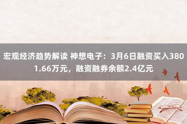 宏观经济趋势解读 神想电子：3月6日融资买入3801.66万元，融资融券余额2.4亿元