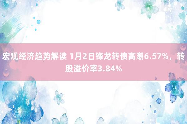 宏观经济趋势解读 1月2日锋龙转债高潮6.57%，转股溢价率3.84%