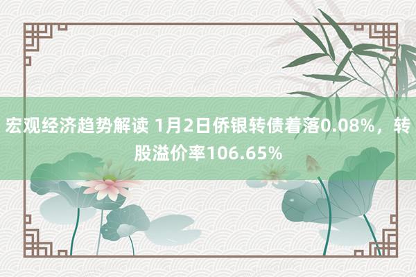 宏观经济趋势解读 1月2日侨银转债着落0.08%，转股溢价率106.65%