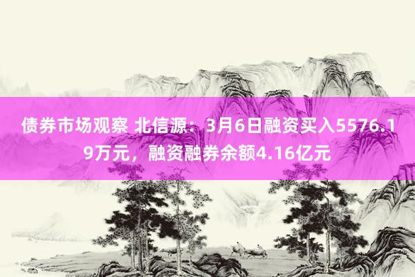 债券市场观察 北信源：3月6日融资买入5576.19万元，融资融券余额4.16亿元