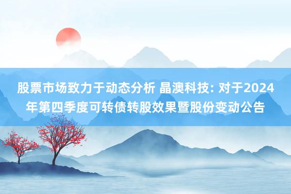 股票市场致力于动态分析 晶澳科技: 对于2024年第四季度可转债转股效果暨股份变动公告