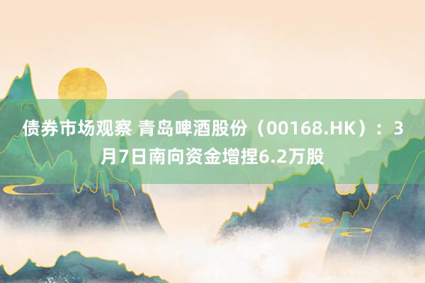 债券市场观察 青岛啤酒股份（00168.HK）：3月7日南向资金增捏6.2万股