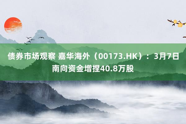 债券市场观察 嘉华海外（00173.HK）：3月7日南向资金增捏40.8万股