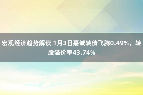 宏观经济趋势解读 1月3日嘉诚转债飞腾0.49%，转股溢价率43.74%