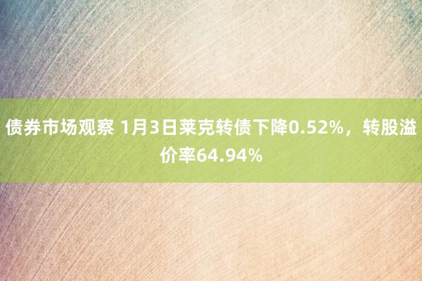 债券市场观察 1月3日莱克转债下降0.52%，转股溢价率64.94%