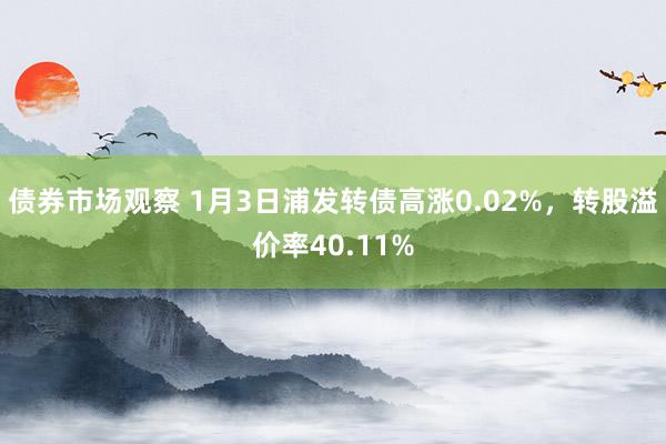 债券市场观察 1月3日浦发转债高涨0.02%，转股溢价率40.11%