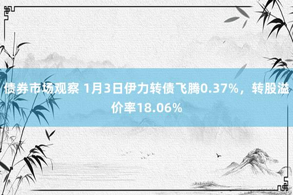 债券市场观察 1月3日伊力转债飞腾0.37%，转股溢价率18.06%