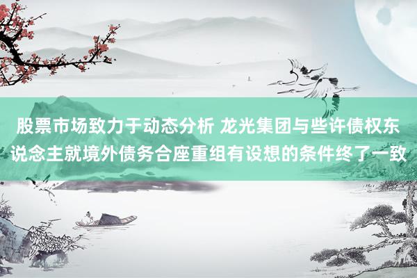 股票市场致力于动态分析 龙光集团与些许债权东说念主就境外债务合座重组有设想的条件终了一致