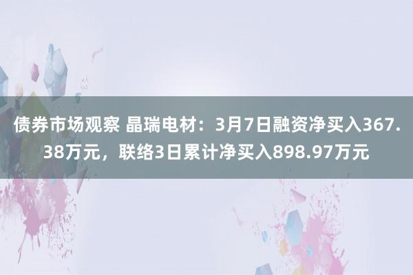 债券市场观察 晶瑞电材：3月7日融资净买入367.38万元，联络3日累计净买入898.97万元