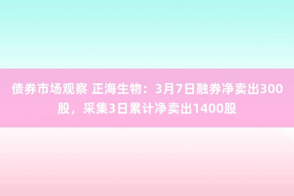 债券市场观察 正海生物：3月7日融券净卖出300股，采集3日累计净卖出1400股