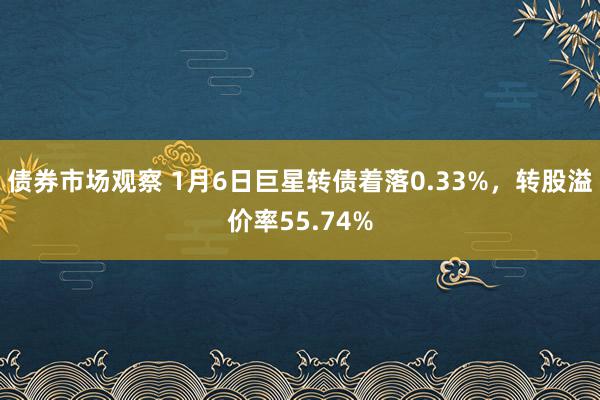 债券市场观察 1月6日巨星转债着落0.33%，转股溢价率55.74%