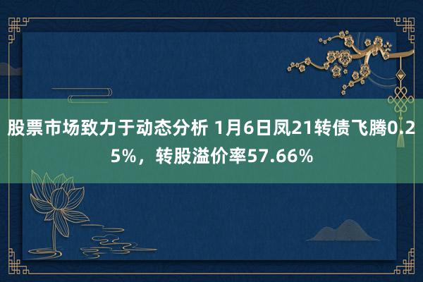 股票市场致力于动态分析 1月6日凤21转债飞腾0.25%，转股溢价率57.66%