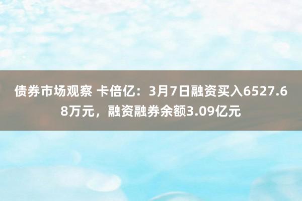 债券市场观察 卡倍亿：3月7日融资买入6527.68万元，融资融券余额3.09亿元