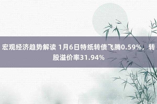 宏观经济趋势解读 1月6日特纸转债飞腾0.59%，转股溢价率31.94%