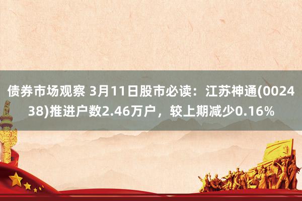 债券市场观察 3月11日股市必读：江苏神通(002438)推进户数2.46万户，较上期减少0.16%