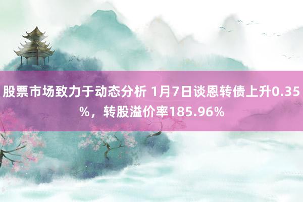 股票市场致力于动态分析 1月7日谈恩转债上升0.35%，转股溢价率185.96%