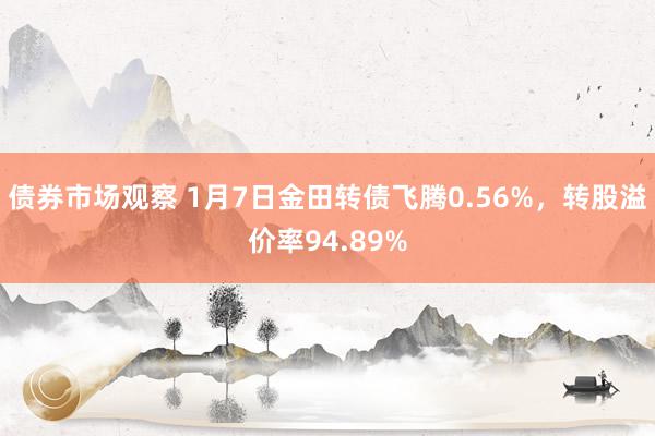 债券市场观察 1月7日金田转债飞腾0.56%，转股溢价率94.89%