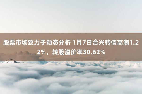 股票市场致力于动态分析 1月7日合兴转债高潮1.22%，转股溢价率30.62%