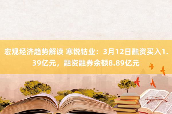 宏观经济趋势解读 寒锐钴业：3月12日融资买入1.39亿元，融资融券余额8.89亿元