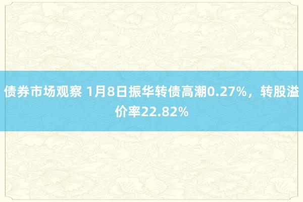 债券市场观察 1月8日振华转债高潮0.27%，转股溢价率22.82%