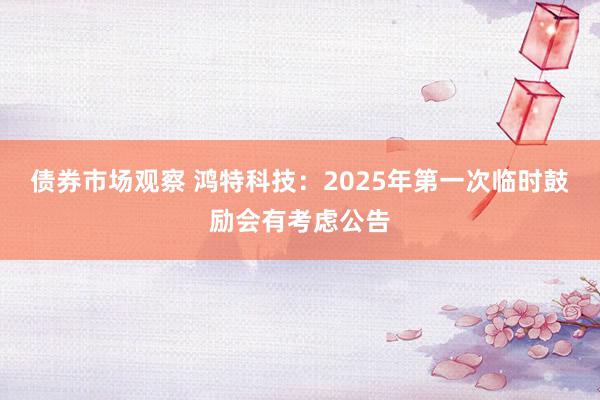 债券市场观察 鸿特科技：2025年第一次临时鼓励会有考虑公告