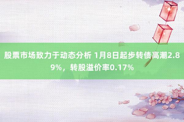 股票市场致力于动态分析 1月8日起步转债高潮2.89%，转股溢价率0.17%